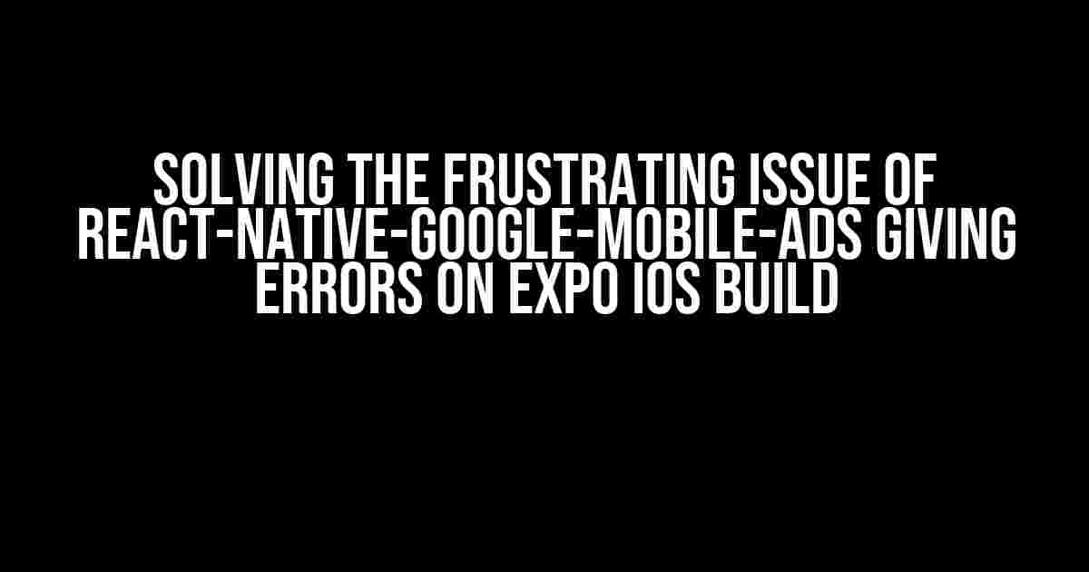 Solving the Frustrating Issue of React-Native-Google-Mobile-Ads Giving Errors on Expo IOS Build