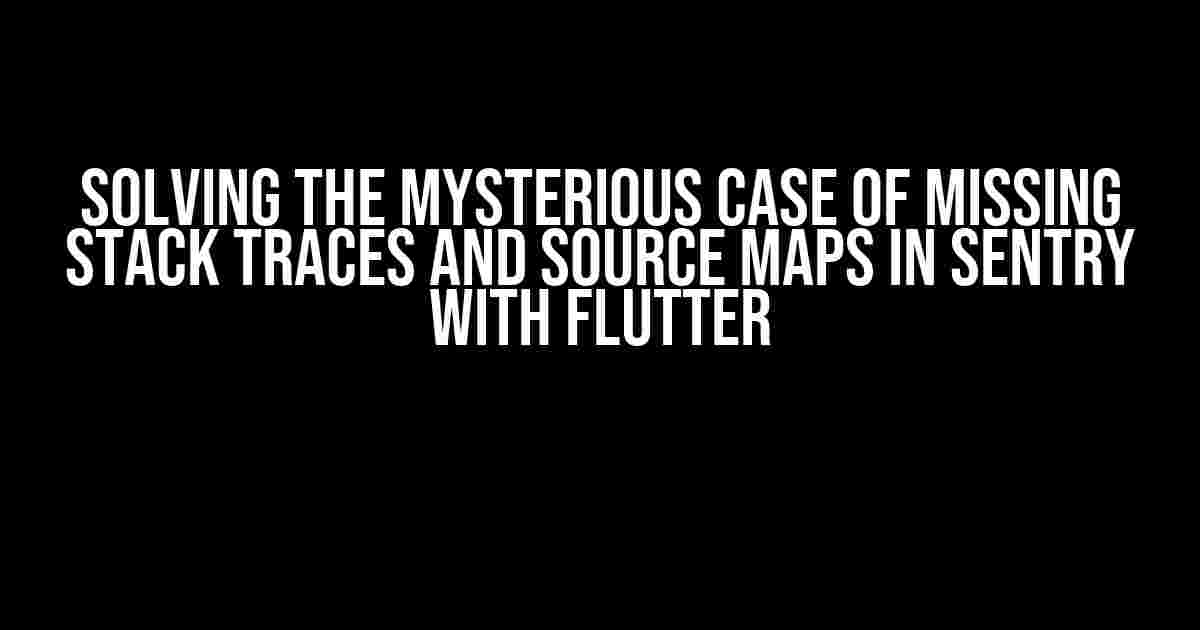 Solving the Mysterious Case of Missing Stack Traces and Source Maps in Sentry with Flutter